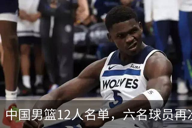 中国男篮12人名单，六名球员再次被洗牌，更多年轻球员走上前台