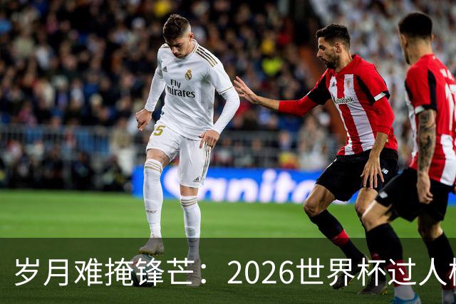 岁月难掩锋芒：2026世界杯过人榜梅西28次第1，亚马尔第2，C罗0次
