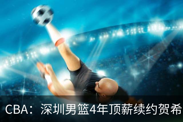 CBA：深圳男篮4年顶薪续约贺希宁，萨姆纳确定续约广东，广东男篮大外援最新消息，青岛男篮敲定第三外援